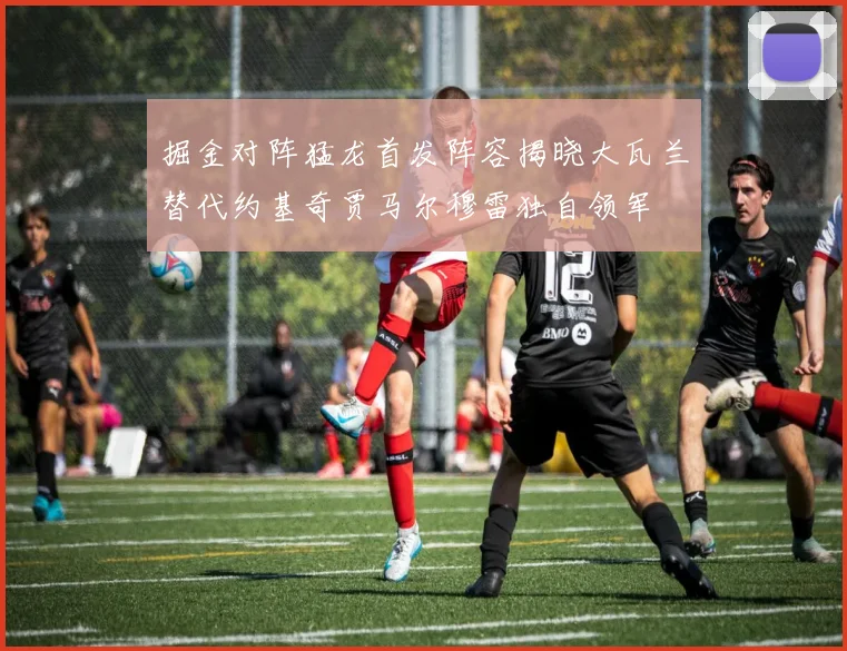掘金对阵猛龙首发阵容揭晓大瓦兰替代约基奇贾马尔穆雷独自领军