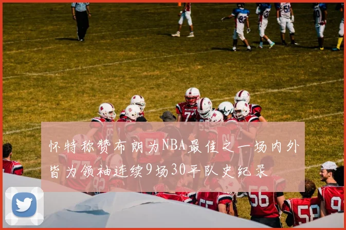 怀特称赞布朗为NBA最佳之一场内外皆为领袖连续9场30平队史纪录