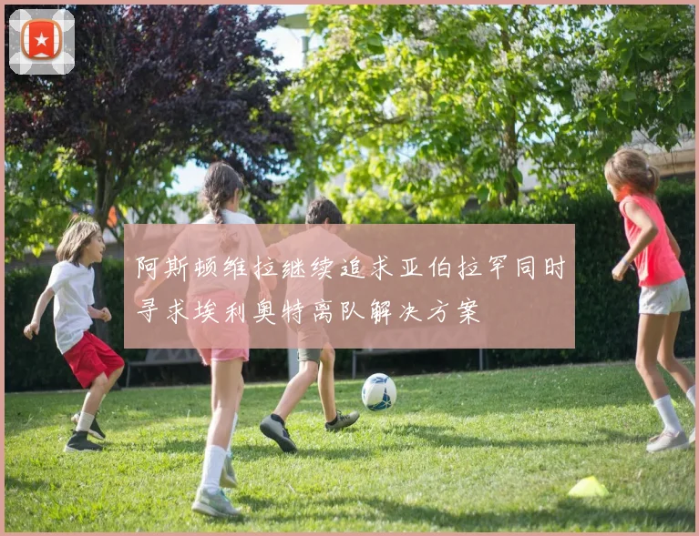 阿斯顿维拉继续追求亚伯拉罕同时寻求埃利奥特离队解决方案