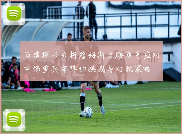 马雷斯卡分析詹姆斯后腰角色应对中场重兵布阵的挑战与对抗策略
