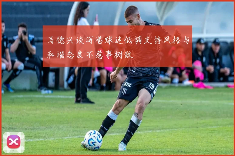 马德兴谈海港球迷低调支持风格与和谐态度不惹事树敌