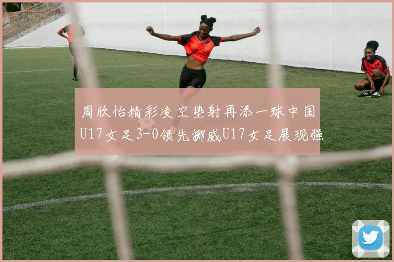 周欣怡精彩凌空垫射再添一球中国U17女足3-0领先挪威U17女足展现强劲实力