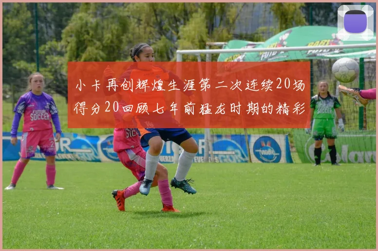 小卡再创辉煌生涯第二次连续20场得分20回顾七年前猛龙时期的精彩表现