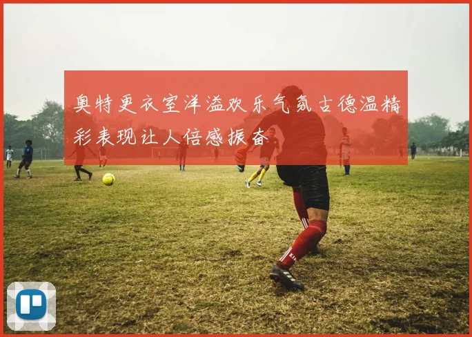 奥特更衣室洋溢欢乐气氛古德温精彩表现让人倍感振奋