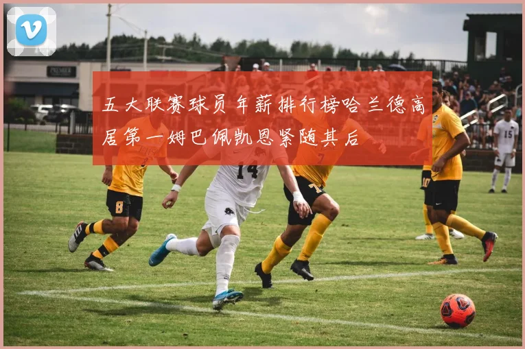 五大联赛球员年薪排行榜哈兰德高居第一姆巴佩凯恩紧随其后