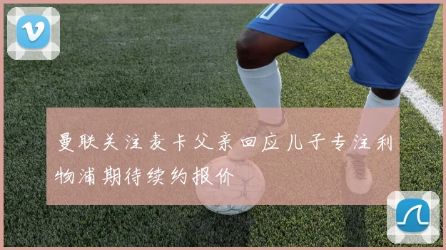 曼联关注麦卡父亲回应儿子专注利物浦期待续约报价