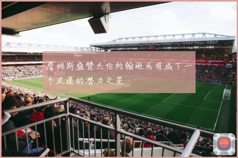 詹姆斯盛赞杰伦约翰逊或将成下一个皮蓬的潜力之星