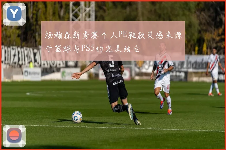 杨瀚森新秀赛个人PE鞋款灵感来源于篮球与PS5的完美结合