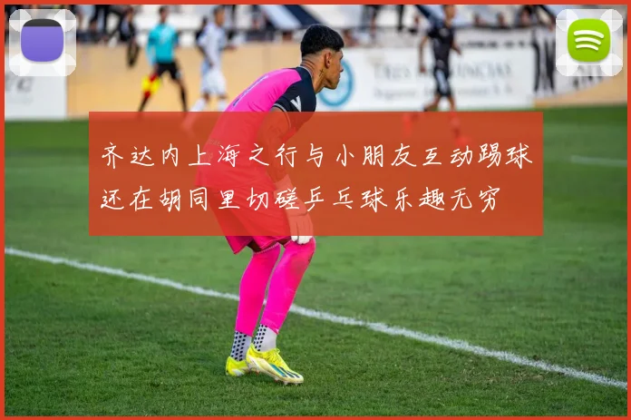齐达内上海之行与小朋友互动踢球还在胡同里切磋乒乓球乐趣无穷