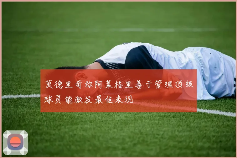 莫德里奇称阿莱格里善于管理顶级球员能激发最佳表现