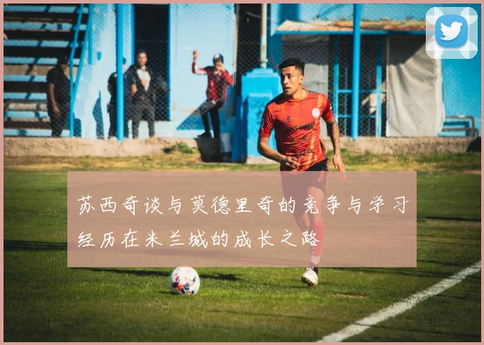 苏西奇谈与莫德里奇的竞争与学习经历在米兰城的成长之路