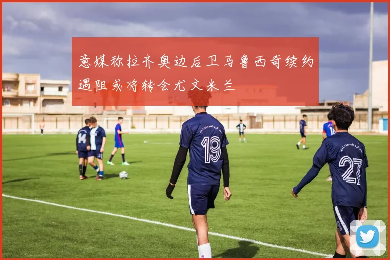 意媒称拉齐奥边后卫马鲁西奇续约遇阻或将转会尤文米兰