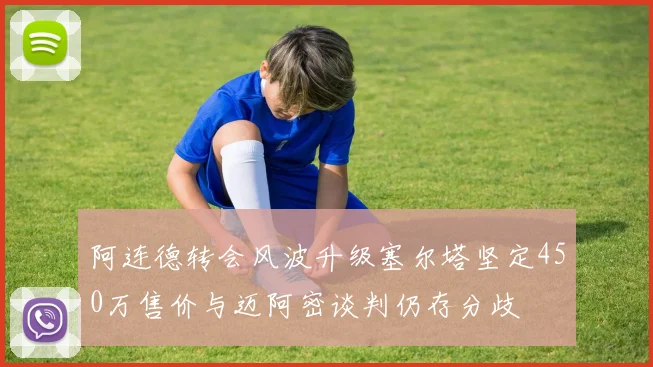阿连德转会风波升级塞尔塔坚定450万售价与迈阿密谈判仍存分歧