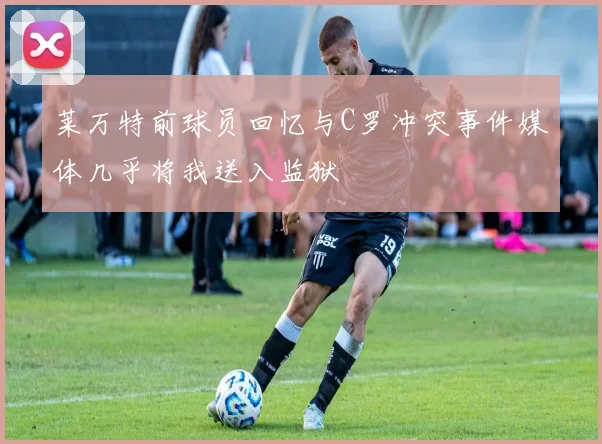 莱万特前球员回忆与C罗冲突事件媒体几乎将我送入监狱