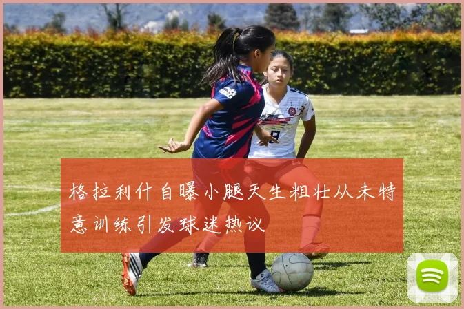 格拉利什自曝小腿天生粗壮从未特意训练引发球迷热议