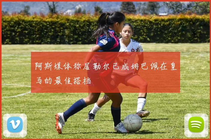 阿斯媒体称居勒尔已成姆巴佩在皇马的最佳搭档