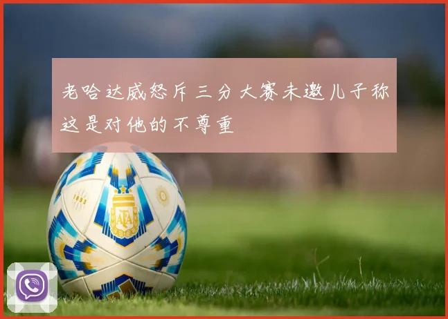 老哈达威怒斥三分大赛未邀儿子称这是对他的不尊重