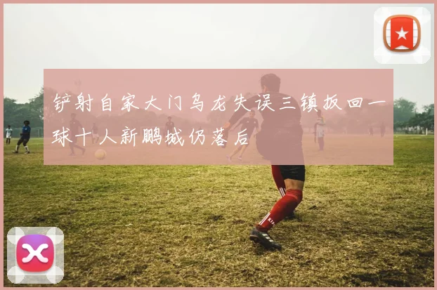 铲射自家大门乌龙失误三镇扳回一球十人新鹏城仍落后