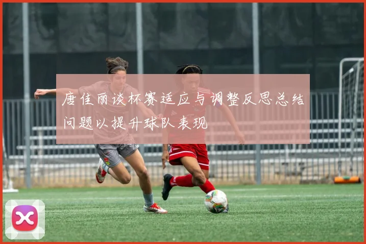 唐佳丽谈杯赛适应与调整反思总结问题以提升球队表现