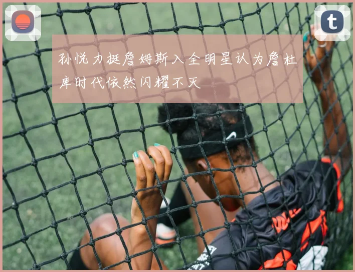 孙悦力挺詹姆斯入全明星认为詹杜库时代依然闪耀不灭