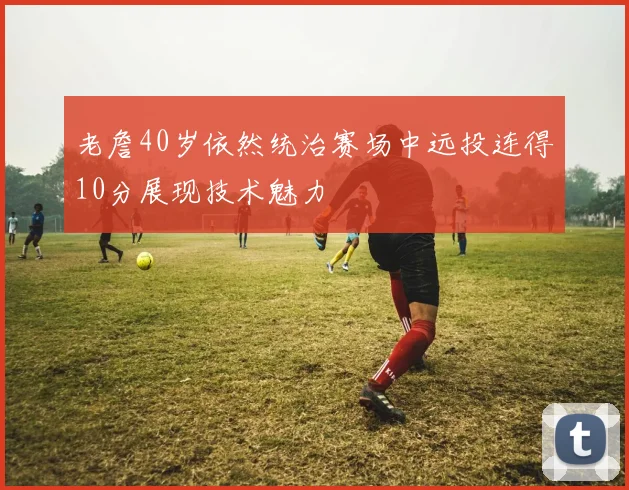 老詹40岁依然统治赛场中远投连得10分展现技术魅力