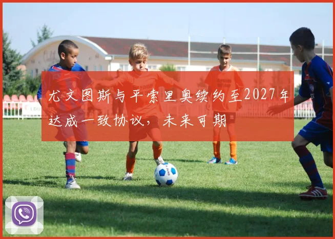 尤文图斯与平索里奥续约至2027年达成一致协议，未来可期